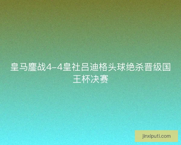 皇马鏖战4-4皇社吕迪格头球绝杀晋级国王杯决赛