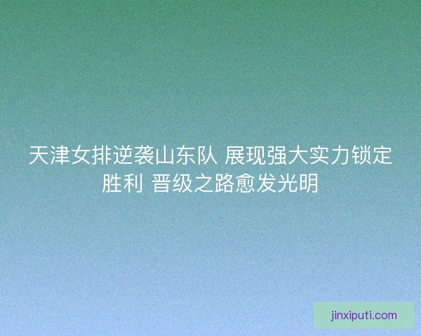 天津女排逆袭山东队 展现强大实力锁定胜利 晋级之路愈发光明