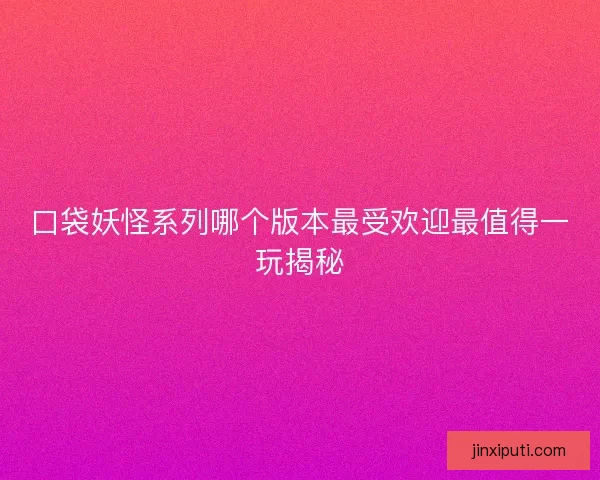 口袋妖怪系列哪个版本最受欢迎最值得一玩揭秘