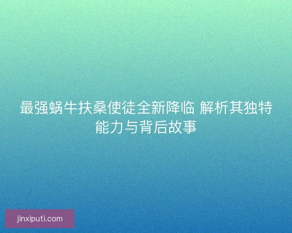 最强蜗牛扶桑使徒全新降临 解析其独特能力与背后故事