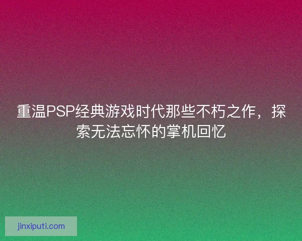 重温PSP经典游戏时代那些不朽之作，探索无法忘怀的掌机回忆
