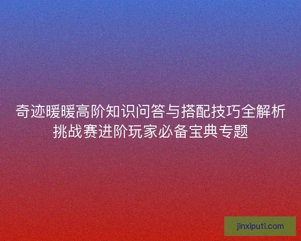 奇迹暖暖高阶知识问答与搭配技巧全解析挑战赛进阶玩家必备宝典专题