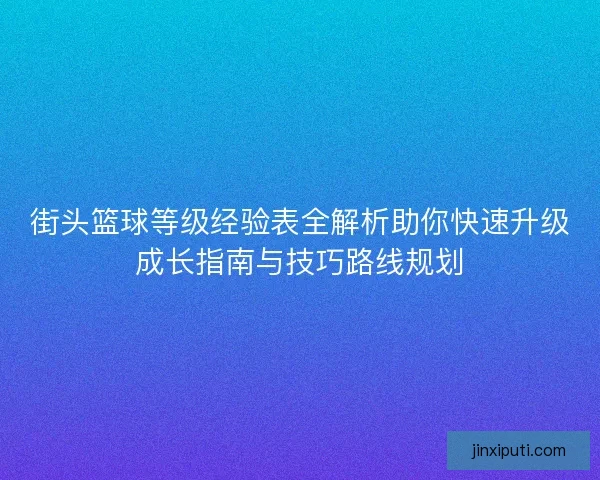 街头篮球等级经验表全解析助你快速升级成长指南与技巧路线规划