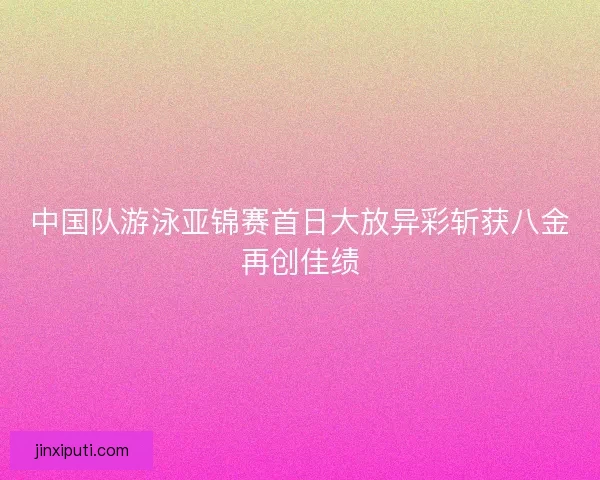 中国队游泳亚锦赛首日大放异彩斩获八金再创佳绩