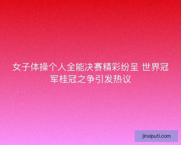 女子体操个人全能决赛精彩纷呈 世界冠军桂冠之争引发热议