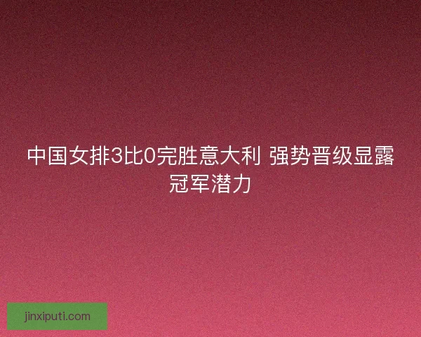 中国女排3比0完胜意大利 强势晋级显露冠军潜力