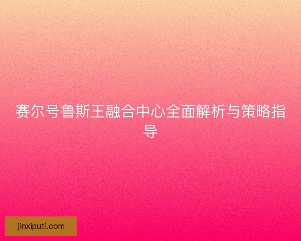 赛尔号鲁斯王融合中心全面解析与策略指导