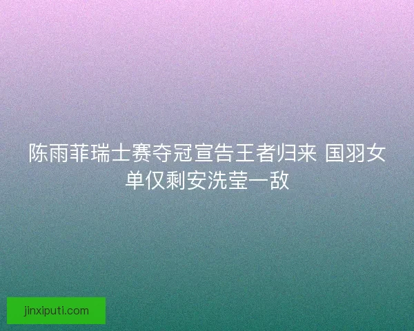 陈雨菲瑞士赛夺冠宣告王者归来 国羽女单仅剩安洗莹一敌