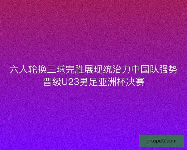 六人轮换三球完胜展现统治力中国队强势晋级U23男足亚洲杯决赛