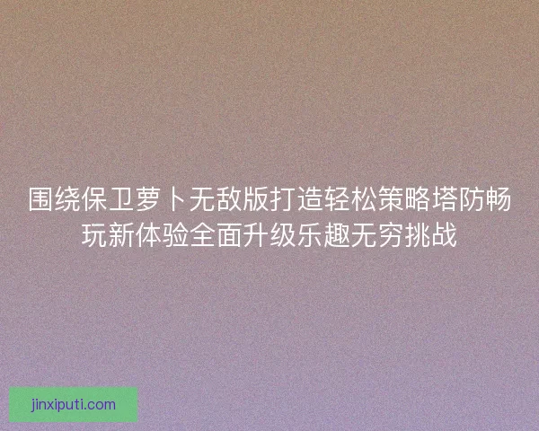 围绕保卫萝卜无敌版打造轻松策略塔防畅玩新体验全面升级乐趣无穷挑战