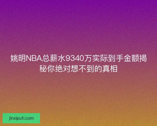 姚明NBA总薪水9340万实际到手金额揭秘你绝对想不到的真相