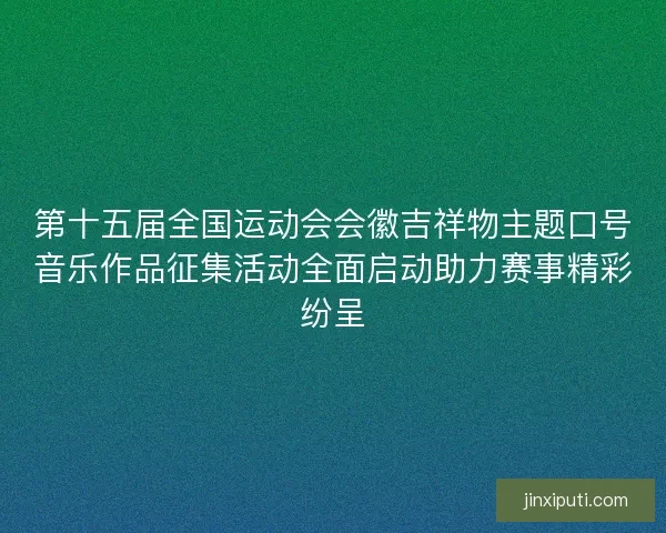 第十五届全国运动会会徽吉祥物主题口号音乐作品征集活动全面启动助力赛事精彩纷呈