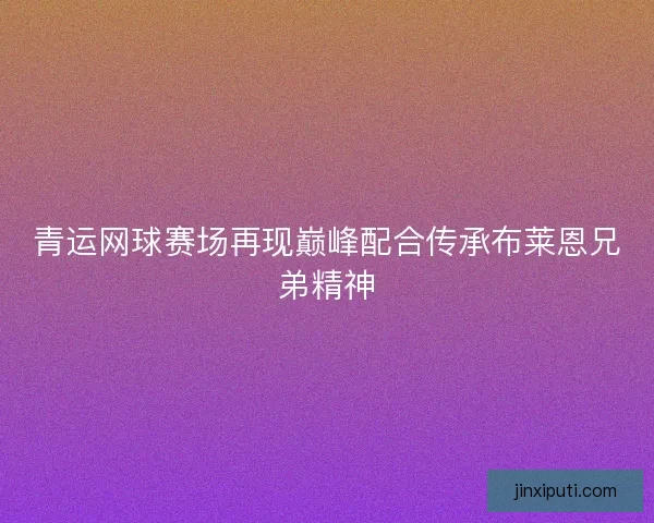 青运网球赛场再现巅峰配合传承布莱恩兄弟精神