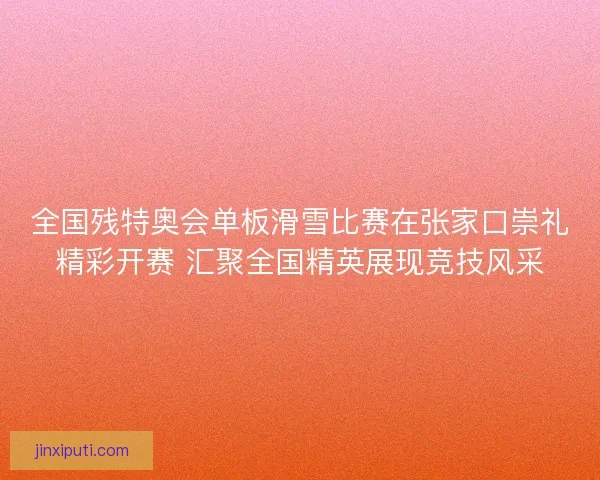 全国残特奥会单板滑雪比赛在张家口崇礼精彩开赛 汇聚全国精英展现竞技风采