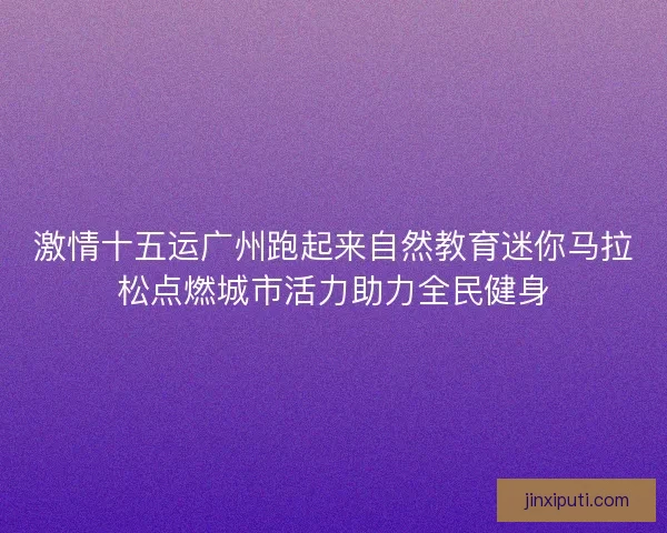 激情十五运广州跑起来自然教育迷你马拉松点燃城市活力助力全民健身