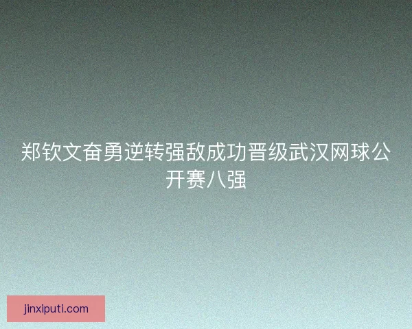 郑钦文奋勇逆转强敌成功晋级武汉网球公开赛八强