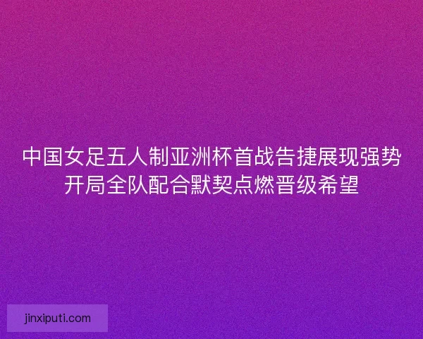 中国女足五人制亚洲杯首战告捷展现强势开局全队配合默契点燃晋级希望