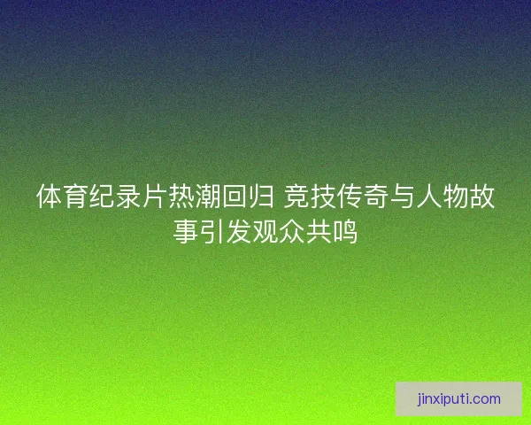 体育纪录片热潮回归 竞技传奇与人物故事引发观众共鸣