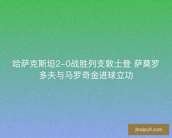 哈萨克斯坦2-0战胜列支敦士登 萨莫罗多夫与马罗奇金进球立功