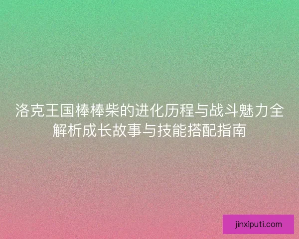 洛克王国棒棒柴的进化历程与战斗魅力全解析成长故事与技能搭配指南