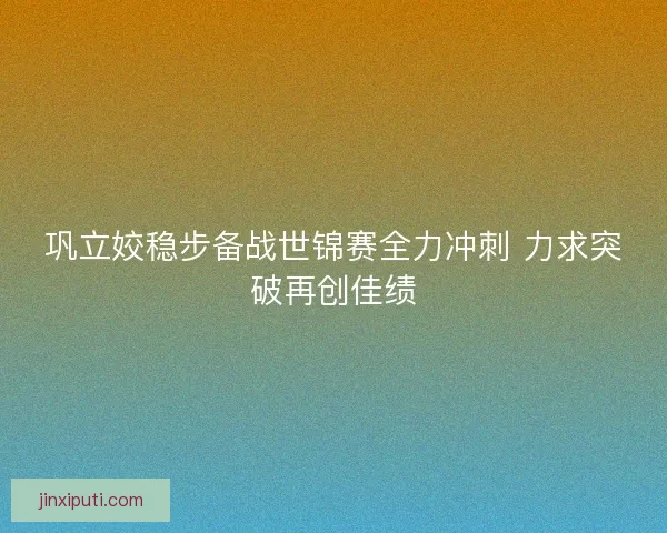 巩立姣稳步备战世锦赛全力冲刺 力求突破再创佳绩
