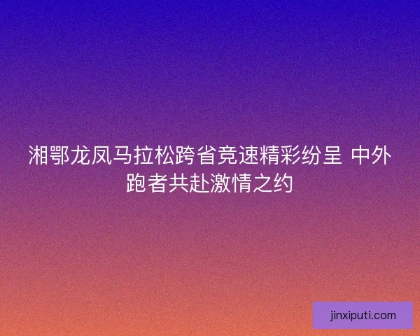 湘鄂龙凤马拉松跨省竞速精彩纷呈 中外跑者共赴激情之约