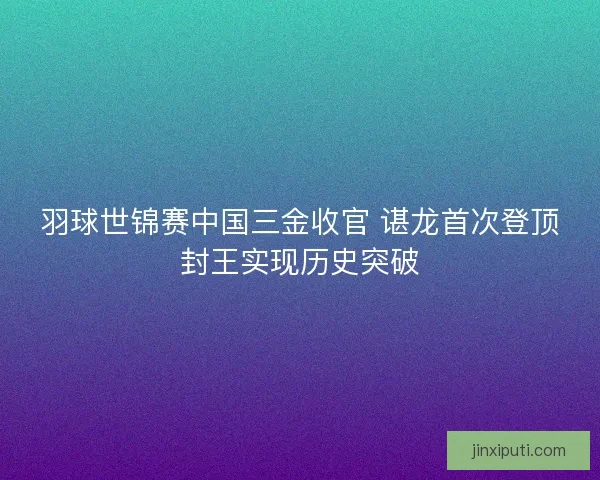 羽球世锦赛中国三金收官 谌龙首次登顶封王实现历史突破