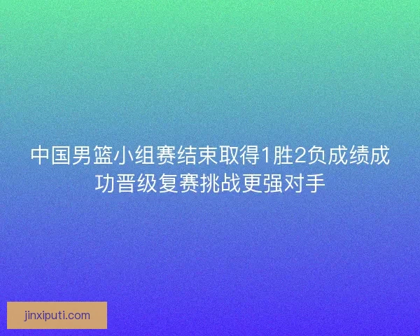 中国男篮小组赛结束取得1胜2负成绩成功晋级复赛挑战更强对手
