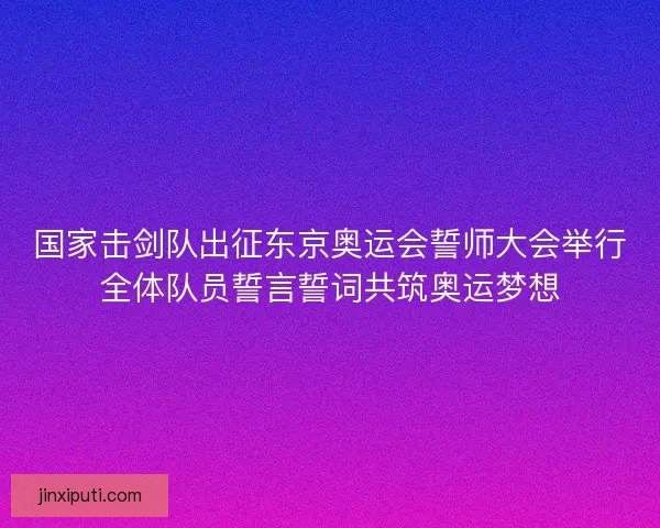 国家击剑队出征东京奥运会誓师大会举行全体队员誓言誓词共筑奥运梦想