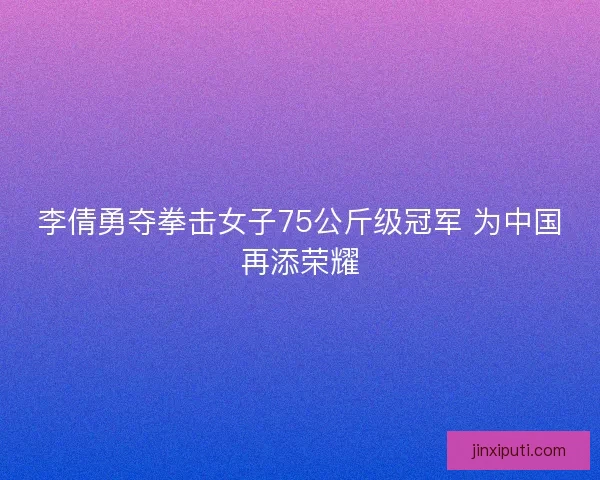 李倩勇夺拳击女子75公斤级冠军 为中国再添荣耀