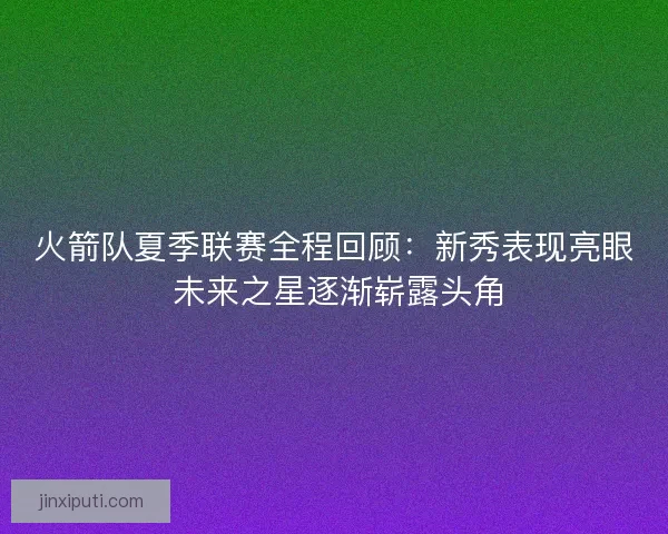 火箭队夏季联赛全程回顾：新秀表现亮眼 未来之星逐渐崭露头角