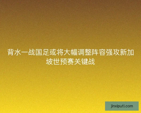 背水一战国足或将大幅调整阵容强攻新加坡世预赛关键战