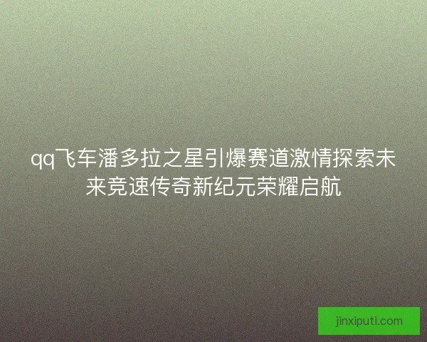 qq飞车潘多拉之星引爆赛道激情探索未来竞速传奇新纪元荣耀启航