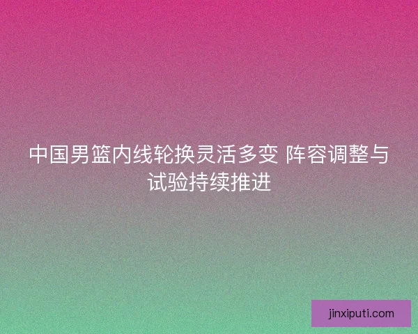 中国男篮内线轮换灵活多变 阵容调整与试验持续推进