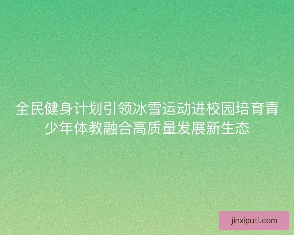全民健身计划引领冰雪运动进校园培育青少年体教融合高质量发展新生态
