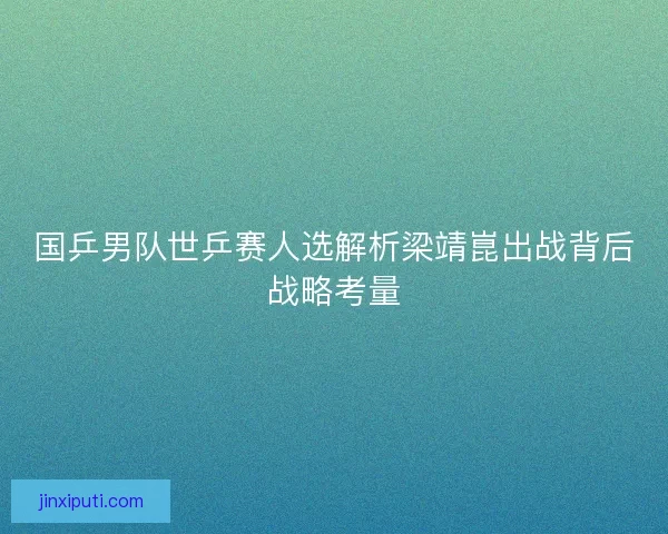 国乒男队世乒赛人选解析梁靖崑出战背后战略考量