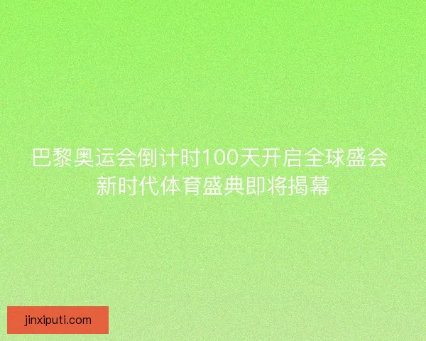 巴黎奥运会倒计时100天开启全球盛会 新时代体育盛典即将揭幕