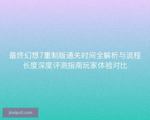 最终幻想7重制版通关时间全解析与流程长度深度评测指南玩家体验对比