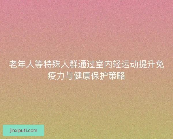 老年人等特殊人群通过室内轻运动提升免疫力与健康保护策略