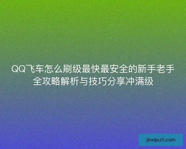 QQ飞车怎么刷级最快最安全的新手老手全攻略解析与技巧分享冲满级