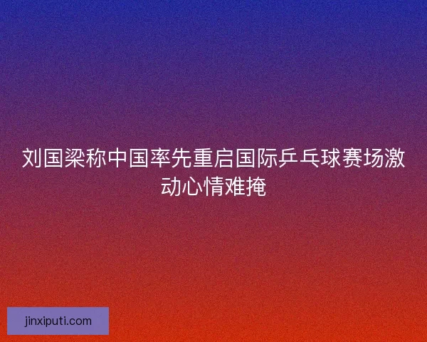 刘国梁称中国率先重启国际乒乓球赛场激动心情难掩
