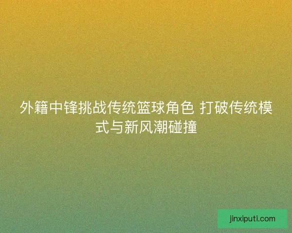 外籍中锋挑战传统篮球角色 打破传统模式与新风潮碰撞