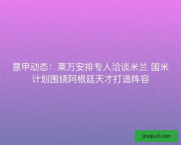 意甲动态：莱万安排专人洽谈米兰 国米计划围绕阿根廷天才打造阵容
